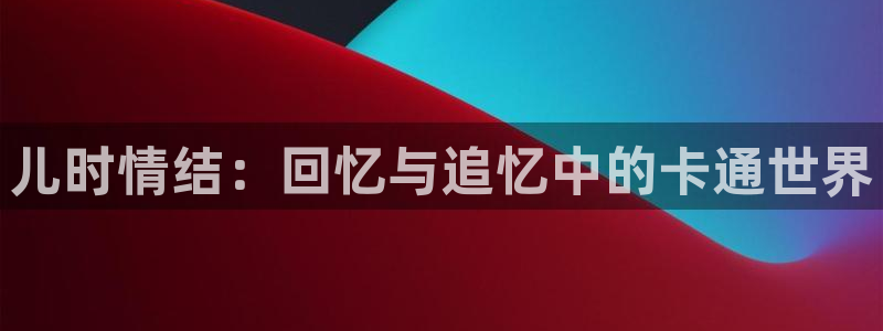 动漫之家最新版本：儿时情结：回忆与追忆中的卡通世界